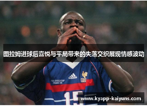 图拉姆进球后喜悦与平局带来的失落交织展现情感波动